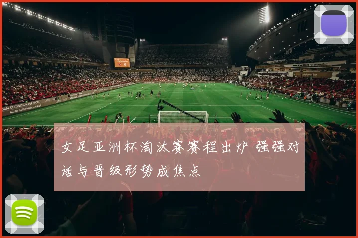 女足亚洲杯淘汰赛赛程出炉 强强对话与晋级形势成焦点