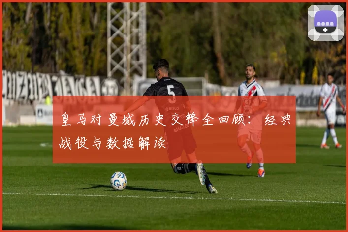 皇马对曼城历史交锋全回顾：经典战役与数据解读
