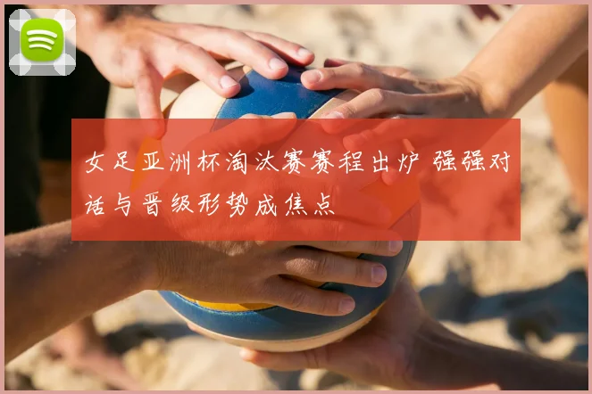 女足亚洲杯淘汰赛赛程出炉 强强对话与晋级形势成焦点