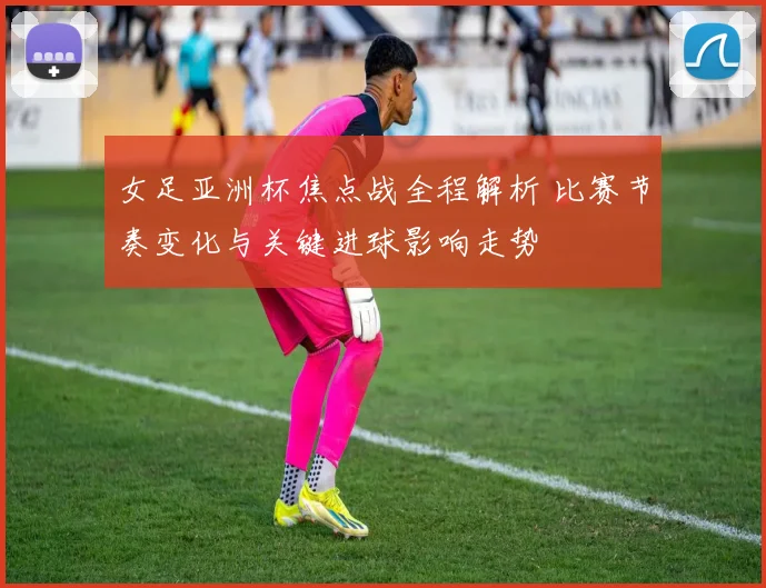 女足亚洲杯焦点战全程解析 比赛节奏变化与关键进球影响走势