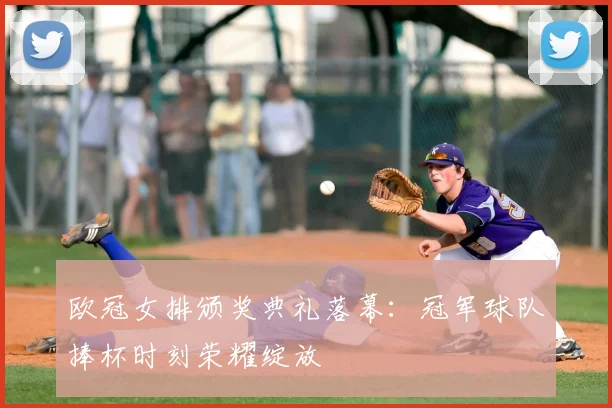 欧冠女排颁奖典礼落幕：冠军球队捧杯时刻荣耀绽放