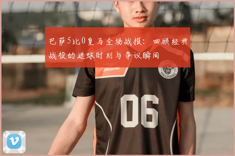 巴萨5比0皇马全场战报:回顾经典战役的进球时刻与争议瞬间