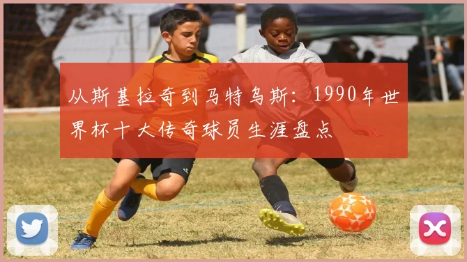 从斯基拉奇到马特乌斯：1990年世界杯十大传奇球员生涯盘点