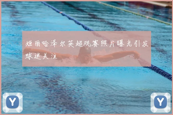 姬丽哈泽尔英超观赛照片曝光引发球迷关注